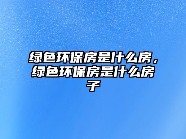 綠色環(huán)保房是什么房，綠色環(huán)保房是什么房子