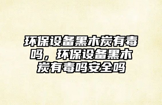 環(huán)保設(shè)備黑木炭有毒嗎，環(huán)保設(shè)備黑木炭有毒嗎安全嗎
