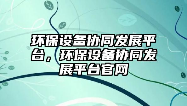 環(huán)保設備協(xié)同發(fā)展平臺，環(huán)保設備協(xié)同發(fā)展平臺官網