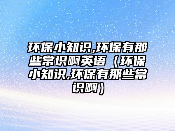 環(huán)保小知識(shí),環(huán)保有那些常識(shí)啊英語(yǔ)（環(huán)保小知識(shí),環(huán)保有那些常識(shí)?。? class=