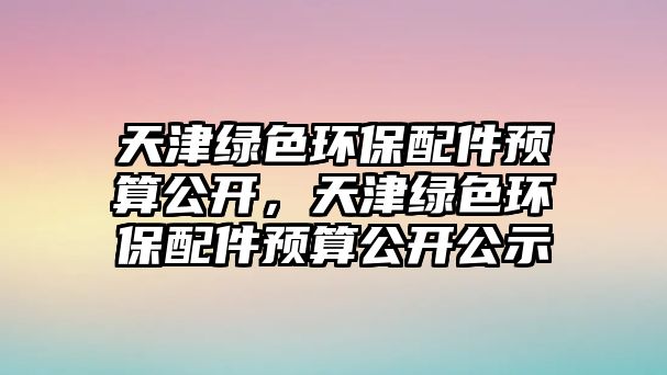 天津綠色環(huán)保配件預(yù)算公開，天津綠色環(huán)保配件預(yù)算公開公示