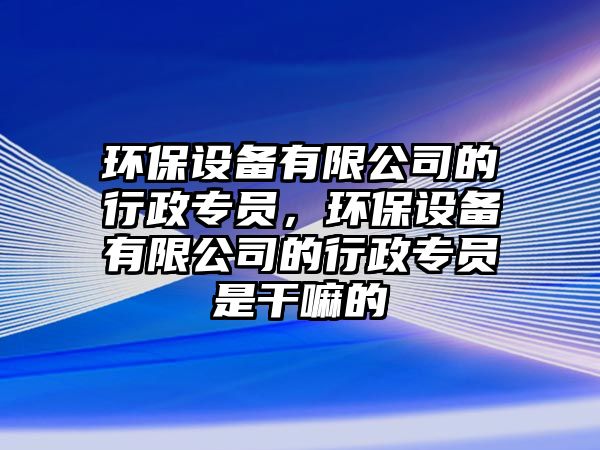 環(huán)保設(shè)備有限公司的行政專員，環(huán)保設(shè)備有限公司的行政專員是干嘛的