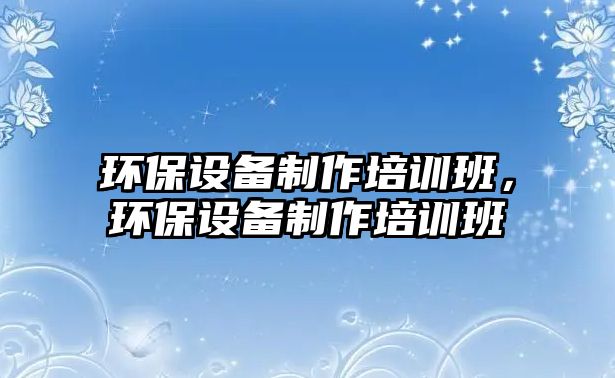 環(huán)保設(shè)備制作培訓(xùn)班，環(huán)保設(shè)備制作培訓(xùn)班