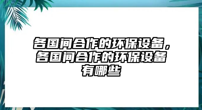 各國間合作的環(huán)保設(shè)備，各國間合作的環(huán)保設(shè)備有哪些