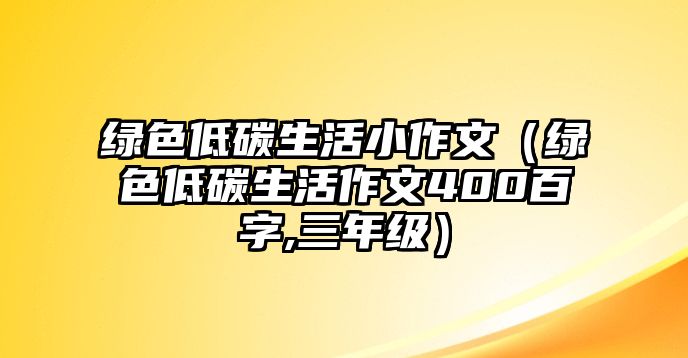 綠色低碳生活小作文（綠色低碳生活作文400百字,三年級）
