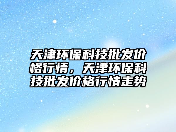 天津環(huán)保科技批發(fā)價格行情，天津環(huán)保科技批發(fā)價格行情走勢