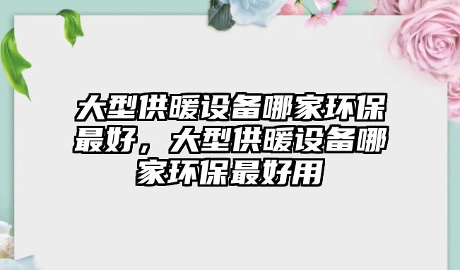 大型供暖設(shè)備哪家環(huán)保最好，大型供暖設(shè)備哪家環(huán)保最好用