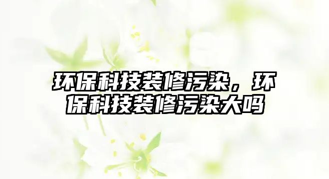 環(huán)?？萍佳b修污染，環(huán)?？萍佳b修污染大嗎