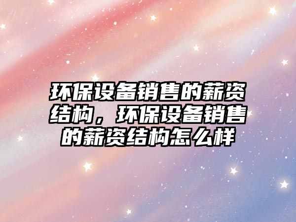 環(huán)保設(shè)備銷(xiāo)售的薪資結(jié)構(gòu)，環(huán)保設(shè)備銷(xiāo)售的薪資結(jié)構(gòu)怎么樣