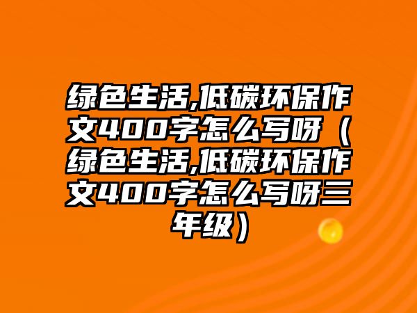 綠色生活,低碳環(huán)保作文400字怎么寫(xiě)呀（綠色生活,低碳環(huán)保作文400字怎么寫(xiě)呀三年級(jí)）