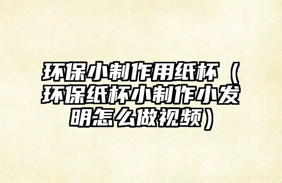 環(huán)保小制作用紙杯（環(huán)保紙杯小制作小發(fā)明怎么做視頻）