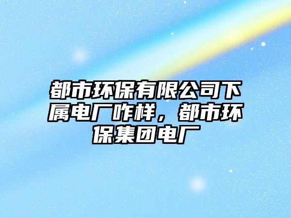 都市環(huán)保有限公司下屬電廠咋樣，都市環(huán)保集團電廠