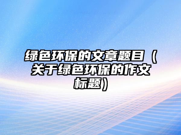 綠色環(huán)保的文章題目（關(guān)于綠色環(huán)保的作文標題）