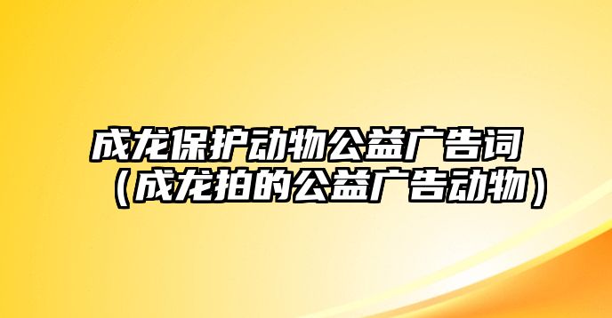 成龍保護(hù)動(dòng)物公益廣告詞（成龍拍的公益廣告動(dòng)物）