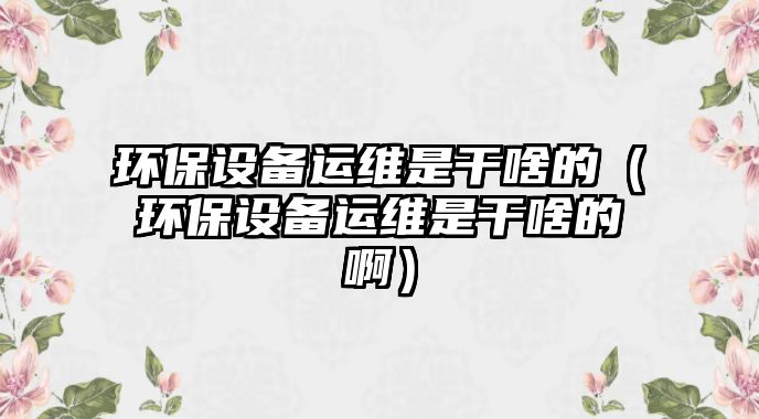環(huán)保設(shè)備運(yùn)維是干啥的（環(huán)保設(shè)備運(yùn)維是干啥的?。?/> 
									</a>
									<h4 class=