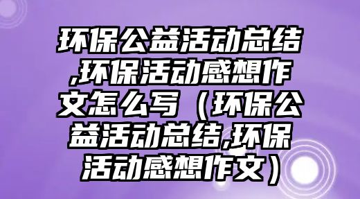 環(huán)保公益活動(dòng)總結(jié),環(huán)?；顒?dòng)感想作文怎么寫（環(huán)保公益活動(dòng)總結(jié),環(huán)保活動(dòng)感想作文）