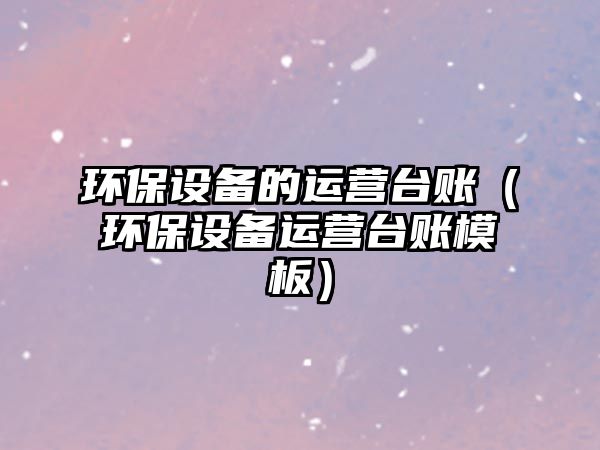 環(huán)保設(shè)備的運(yùn)營(yíng)臺(tái)賬（環(huán)保設(shè)備運(yùn)營(yíng)臺(tái)賬模板）