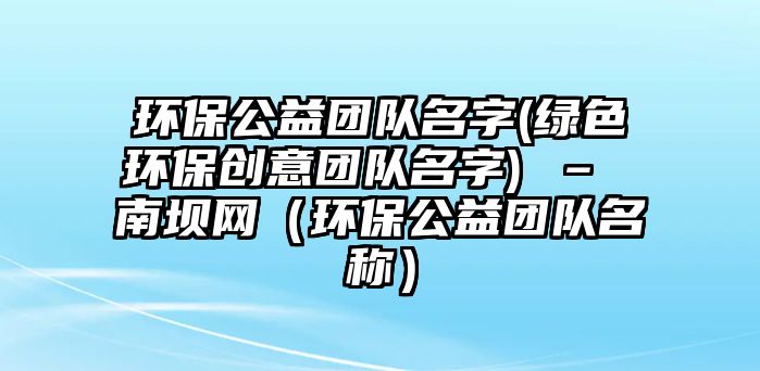 環(huán)保公益團隊名字(綠色環(huán)保創(chuàng)意團隊名字) – 南壩網(wǎng)（環(huán)保公益團隊名稱）