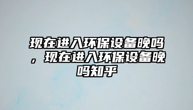 現(xiàn)在進(jìn)入環(huán)保設(shè)備晚嗎，現(xiàn)在進(jìn)入環(huán)保設(shè)備晚嗎知乎
