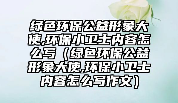 綠色環(huán)保公益形象大使,環(huán)保小衛(wèi)士?jī)?nèi)容怎么寫（綠色環(huán)保公益形象大使,環(huán)保小衛(wèi)士?jī)?nèi)容怎么寫作文）