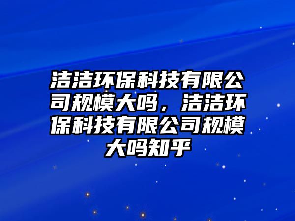 潔潔環(huán)?？萍加邢薰疽?guī)模大嗎，潔潔環(huán)保科技有限公司規(guī)模大嗎知乎