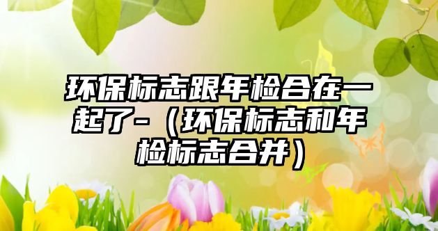 環(huán)保標(biāo)志跟年檢合在一起了-（環(huán)保標(biāo)志和年檢標(biāo)志合并）