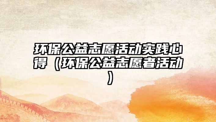 環(huán)保公益志愿活動實(shí)踐心得（環(huán)保公益志愿者活動）