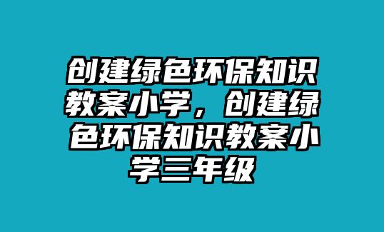 創(chuàng)建綠色環(huán)保知識教案小學，創(chuàng)建綠色環(huán)保知識教案小學三年級