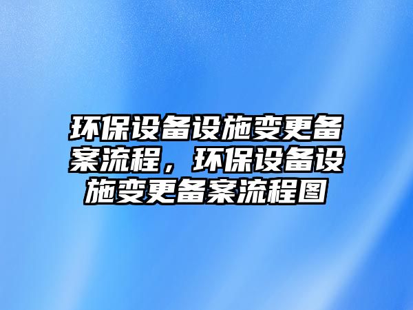 環(huán)保設(shè)備設(shè)施變更備案流程，環(huán)保設(shè)備設(shè)施變更備案流程圖