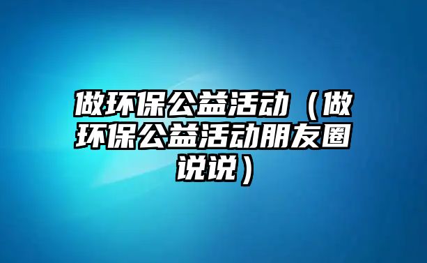 做環(huán)保公益活動(dòng)（做環(huán)保公益活動(dòng)朋友圈說(shuō)說(shuō)）