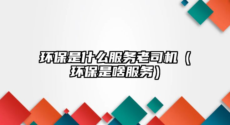環(huán)保是什么服務(wù)老司機(jī)（環(huán)保是啥服務(wù)）