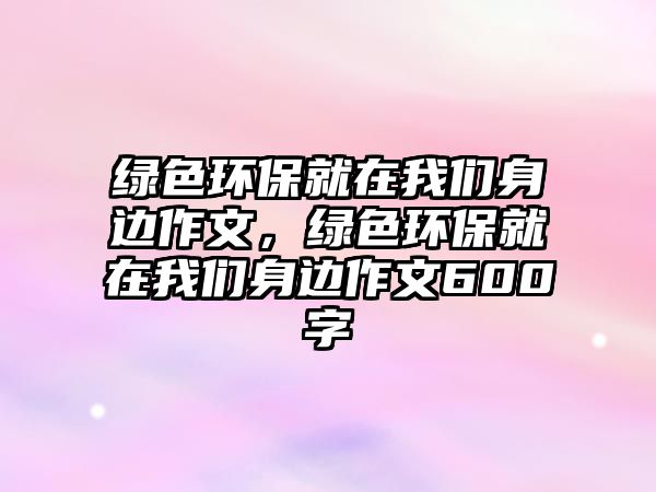 綠色環(huán)保就在我們身邊作文，綠色環(huán)保就在我們身邊作文600字