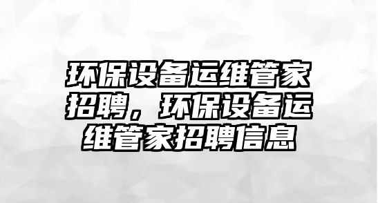 環(huán)保設(shè)備運維管家招聘，環(huán)保設(shè)備運維管家招聘信息