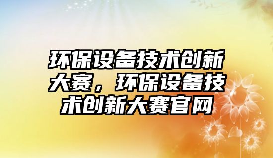 環(huán)保設(shè)備技術(shù)創(chuàng)新大賽，環(huán)保設(shè)備技術(shù)創(chuàng)新大賽官網(wǎng)