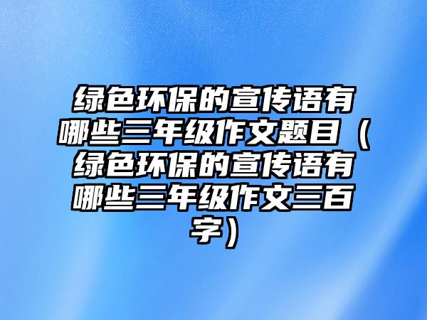 綠色環(huán)保的宣傳語有哪些三年級(jí)作文題目（綠色環(huán)保的宣傳語有哪些三年級(jí)作文三百字）