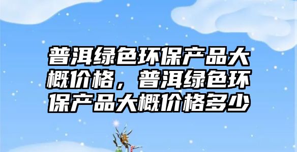 普洱綠色環(huán)保產(chǎn)品大概價(jià)格，普洱綠色環(huán)保產(chǎn)品大概價(jià)格多少
