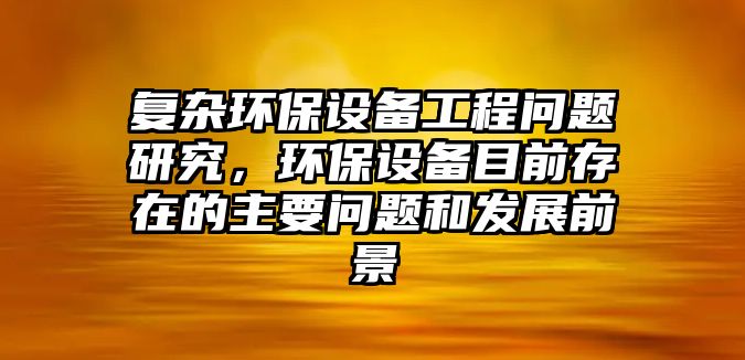 復雜環(huán)保設(shè)備工程問題研究，環(huán)保設(shè)備目前存在的主要問題和發(fā)展前景