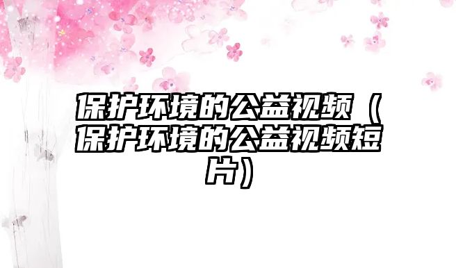 保護環(huán)境的公益視頻（保護環(huán)境的公益視頻短片）