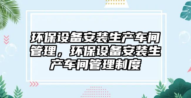 環(huán)保設(shè)備安裝生產(chǎn)車間管理，環(huán)保設(shè)備安裝生產(chǎn)車間管理制度