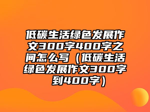 低碳生活綠色發(fā)展作文300字400字之間怎么寫(xiě)（低碳生活綠色發(fā)展作文300字 到400字）