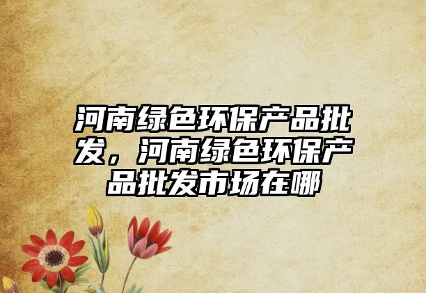 河南綠色環(huán)保產(chǎn)品批發(fā)，河南綠色環(huán)保產(chǎn)品批發(fā)市場(chǎng)在哪