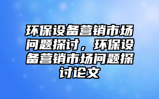 環(huán)保設(shè)備營銷市場(chǎng)問題探討，環(huán)保設(shè)備營銷市場(chǎng)問題探討論文