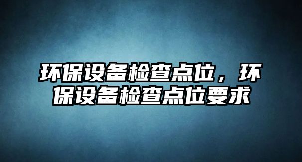 環(huán)保設(shè)備檢查點(diǎn)位，環(huán)保設(shè)備檢查點(diǎn)位要求