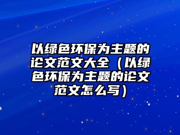 以綠色環(huán)保為主題的論文范文大全（以綠色環(huán)保為主題的論文范文怎么寫）