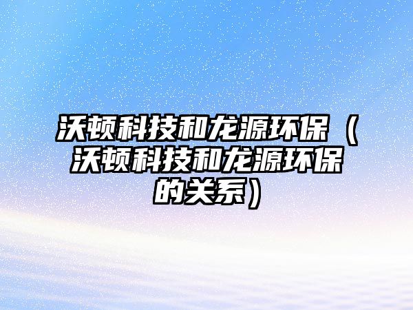 沃頓科技和龍源環(huán)保（沃頓科技和龍源環(huán)保的關(guān)系）