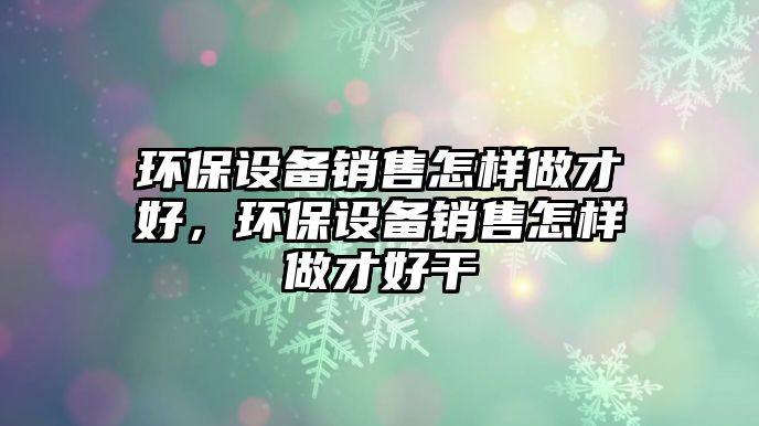 環(huán)保設(shè)備銷(xiāo)售怎樣做才好，環(huán)保設(shè)備銷(xiāo)售怎樣做才好干