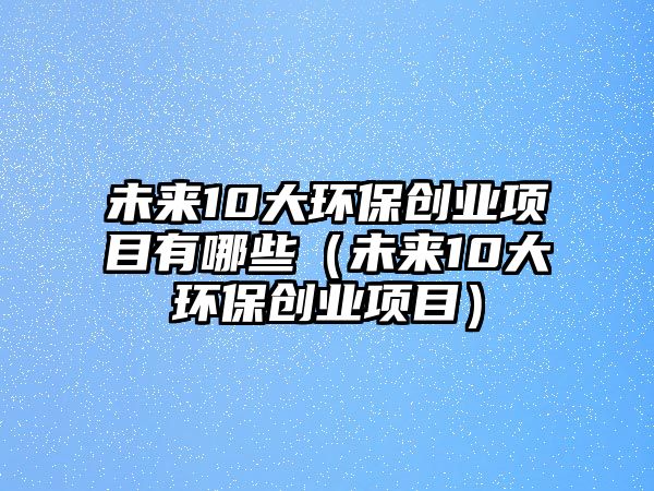 未來10大環(huán)保創(chuàng)業(yè)項目有哪些（未來10大環(huán)保創(chuàng)業(yè)項目）