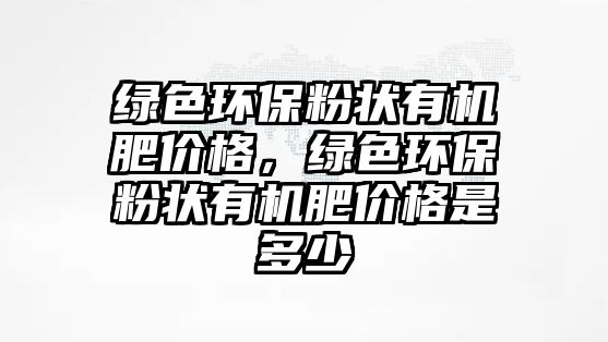 綠色環(huán)保粉狀有機肥價格，綠色環(huán)保粉狀有機肥價格是多少