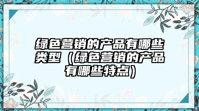 綠色營(yíng)銷的產(chǎn)品有哪些類型（綠色營(yíng)銷的產(chǎn)品有哪些特點(diǎn)）