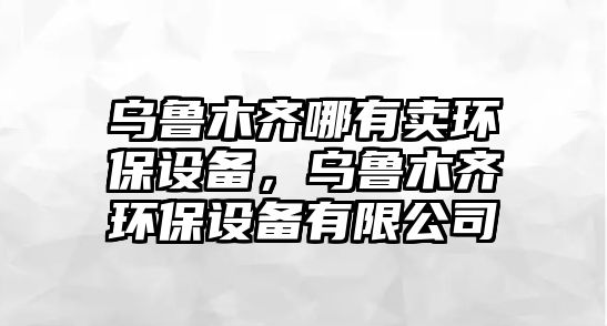 烏魯木齊哪有賣(mài)環(huán)保設(shè)備，烏魯木齊環(huán)保設(shè)備有限公司